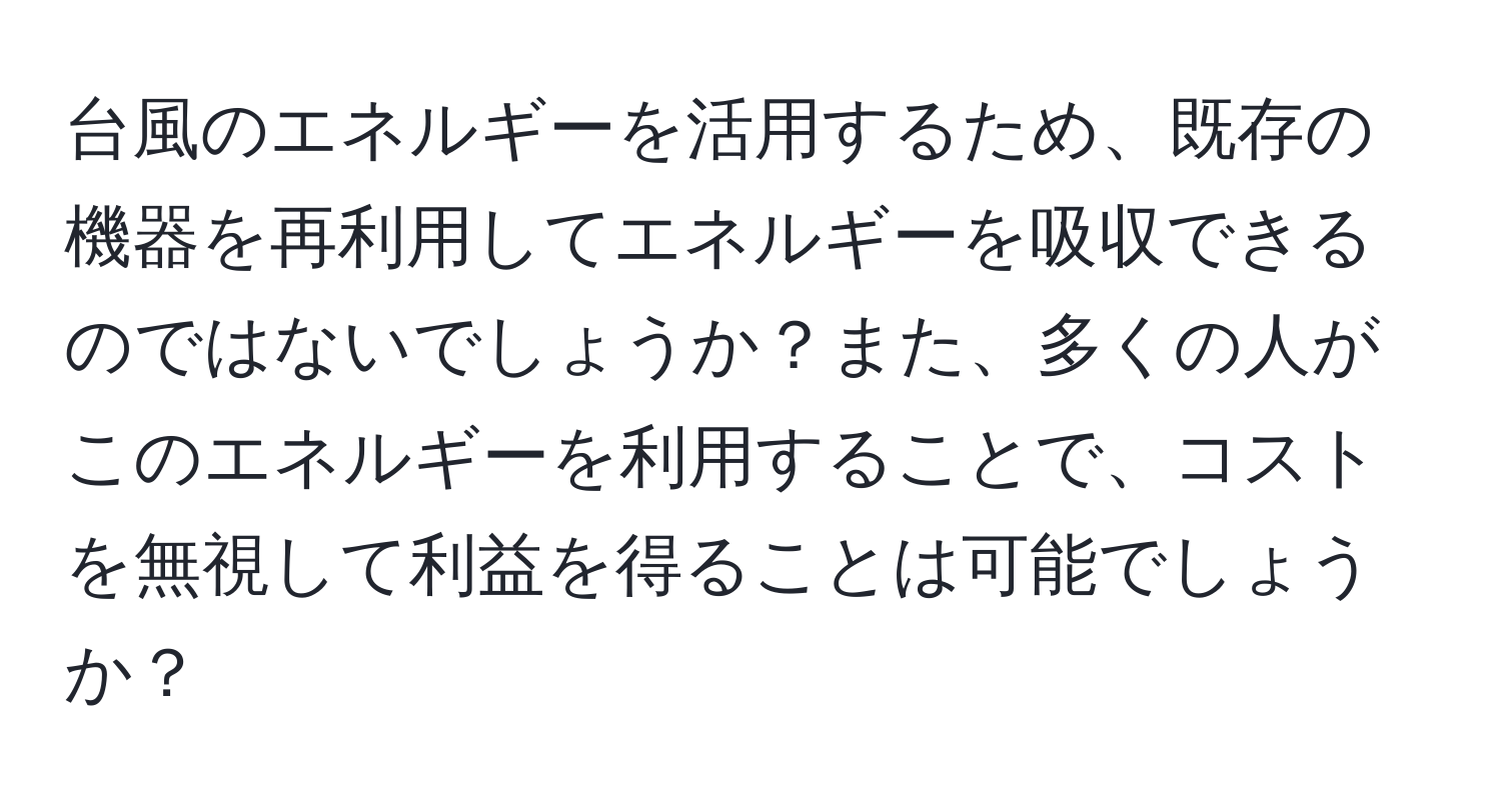 台風のエネルギーを活用するため、既存の機器を再利用してエネルギーを吸収できるのではないでしょうか？また、多くの人がこのエネルギーを利用することで、コストを無視して利益を得ることは可能でしょうか？