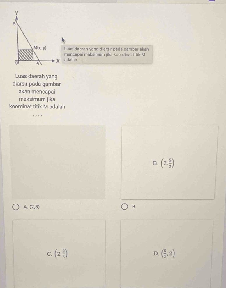 Luas daerah yang diarsir pada gambar akan
mencapai maksimum jika koordinat titik M
adalah . . . .
Luas daerah yang
diarsir pada gambar
akan mencapai
maksimum jika
koordinat titik M adalah
B. (2, 5/2 )
A. (2,5) B
C. (2, 2/5 ) ( 5/2 ,2)
D.