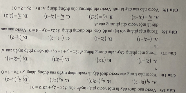 Vectơ nào dưới đây là một vectơ pháp tuyến của ơ : x-2y+2018=0 ?
A. vector n_1(0;-2). B. vector n_3(-2;0). C. vector n_4(2;1). D. vector n_2(1;-2). 
Câu 16: Vectơ nào trong các vectơ dưới đây là vectơ pháp tuyến của đường thẳng y+2x-1=0
?
A. (2;-1). B. (1;2). C. (-2;1). D. (-2;-1). 
Câu 17: Trong mặt phẳng Oxy , cho đường thẳng d:2x-y+1=0 , một véctơ pháp tuyến của d
là
A. (-2;-1). B. (2;-1). C. (-1;-2). D. (1;-2). 
Câu 18: Trong mặt phẳng với hệ tọa độ Oxy cho đường thẳng d:2x-3y+4=0. Vectơ nào sau
dây là một vectơ chỉ phương của d.
A. vector u_4=(3;-2). B. vector u_2=(2;3). C. vector u_1=(2;-3). D. vector u_3=(3;2)
Câu 19: Vectơ nào sau đây là một Vectơ chỉ phương của đường thẳng △ :6x-2y+3=0 ?