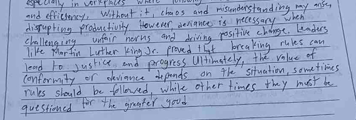 especially in vorkplaces where lonowy 
and efficiency, Without it, chaos and misunderstanding my aisy 
dispupting productivity. However, deriance is necessary when 
challenging unfair norns and driving positive change. Leaders 
like Mar fin Luther king Jr. proved that breaking rules can 
lead to justice and progress Ultimately, the value of 
conformity or deviance depends on the situation, sometimes 
rules should be followed, while other times they must be 
questioned for the greater good