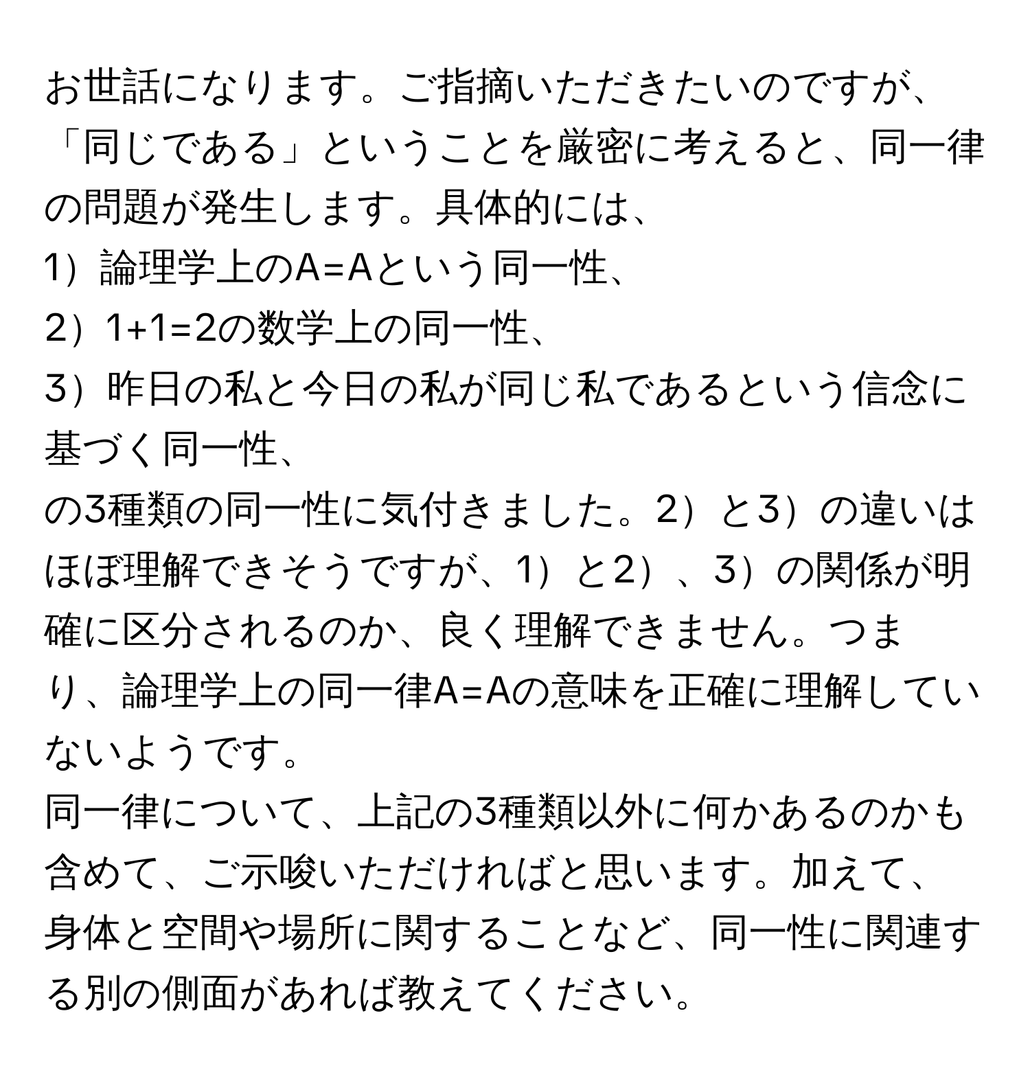 お世話になります。ご指摘いただきたいのですが、「同じである」ということを厳密に考えると、同一律の問題が発生します。具体的には、  
1論理学上のA=Aという同一性、  
21+1=2の数学上の同一性、  
3昨日の私と今日の私が同じ私であるという信念に基づく同一性、  
の3種類の同一性に気付きました。2と3の違いはほぼ理解できそうですが、1と2、3の関係が明確に区分されるのか、良く理解できません。つまり、論理学上の同一律A=Aの意味を正確に理解していないようです。  
同一律について、上記の3種類以外に何かあるのかも含めて、ご示唆いただければと思います。加えて、身体と空間や場所に関することなど、同一性に関連する別の側面があれば教えてください。