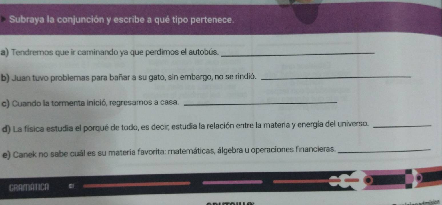 Subraya la conjunción y escribe a qué tipo pertenece. 
a) Tendremos que ir caminando ya que perdimos el autobús._ 
b) Juan tuvo problemas para bañar a su gato, sin embargo, no se rindió._ 
c) Cuando la tormenta inició, regresamos a casa. 
_ 
d) La física estudia el porqué de todo, es decir, estudia la relación entre la materia y energía del universo._ 
e) Canek no sabe cuál es su materia favorita: matemáticas, álgebra u operaciones financieras._ 
GRAMATICA