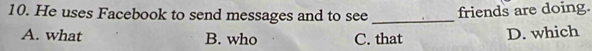 He uses Facebook to send messages and to see_
friends are doing.
A. what B. who C. that
D. which