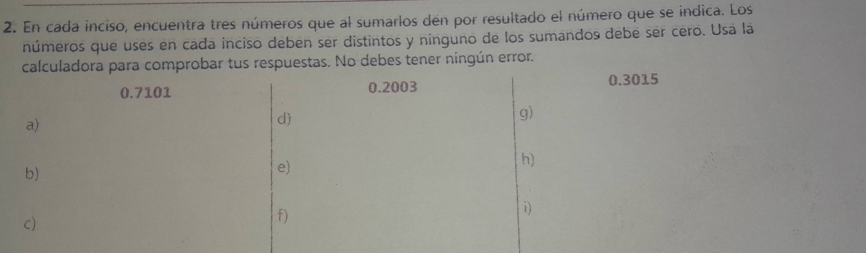 En cada inciso, encuentra tres números que al sumarlos den por resultado el número que se indica. Los 
números que uses en cada inciso deben ser distintos y ninguno de los sumandos debe ser cero. Usa la 
calculadora para comprobar tus respuestas. No debes tener ningún error.
0.3015
0.7101
0.2003
g) 
a) 
d) 
b) 
e) 
h) 
c) 
f) 
i)