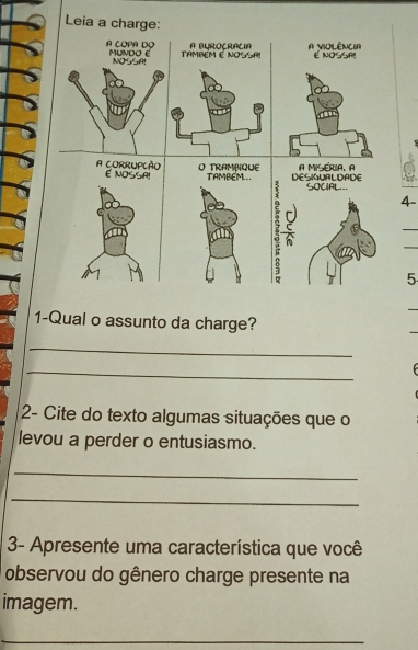 Leia a charge: 
A BUROY RAV Ia A VIOLÈNCIA 
A COPA DO MUNDO E também é NOSsA! É NOSSP! 
NOSSA! 
A CoRRUPçÃo E NOSSA! O TRAMPQUE TAMBEM DESIUALDADE A MISERIA, A 
SOCIAL.=. 
4- 
5 
1-Qual o assunto da charge? 
_ 
_ 
2- Cite do texto algumas situações que o 
levou a perder o entusiasmo. 
_ 
_ 
3- Apresente uma característica que você 
observou do gênero charge presente na 
imagem. 
_