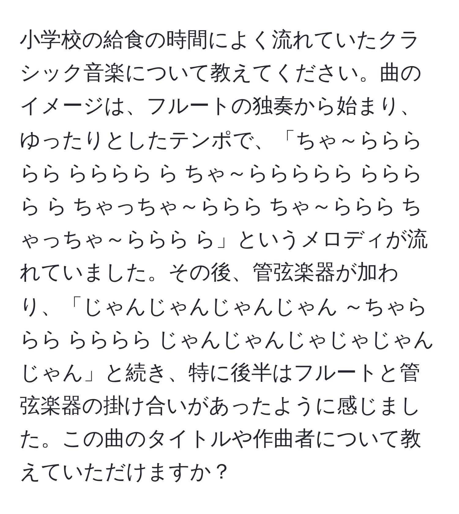 小学校の給食の時間によく流れていたクラシック音楽について教えてください。曲のイメージは、フルートの独奏から始まり、ゆったりとしたテンポで、「ちゃ～ららららら らららら ら ちゃ～ららららら らららら ら ちゃっちゃ～ららら ちゃ～ららら ちゃっちゃ～ららら ら」というメロディが流れていました。その後、管弦楽器が加わり、「じゃんじゃんじゃんじゃん ～ちゃららら らららら じゃんじゃんじゃじゃじゃんじゃん」と続き、特に後半はフルートと管弦楽器の掛け合いがあったように感じました。この曲のタイトルや作曲者について教えていただけますか？