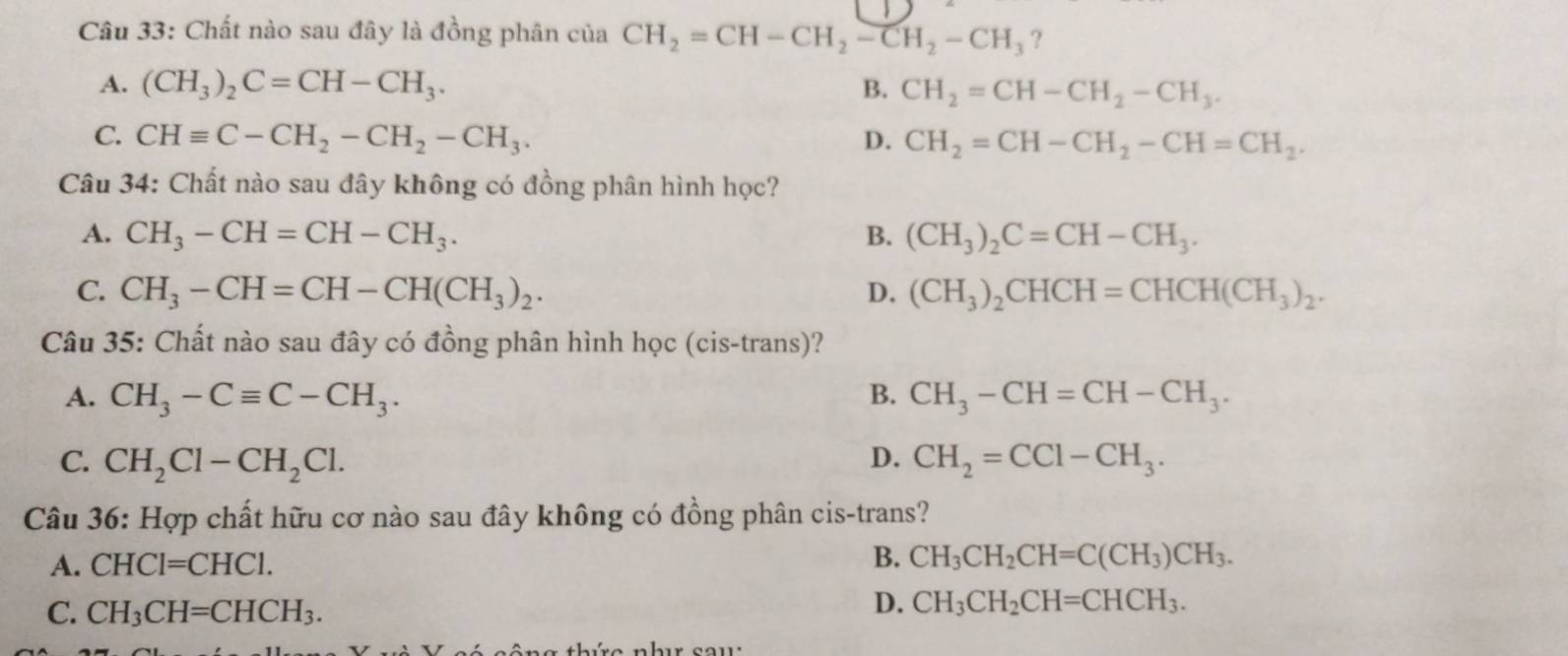 Chất nào sau đây là đồng phân của CH_2=CH-CH_2-CH_2-CH_3 ?
A. (CH_3)_2C=CH-CH_3. B. CH_2=CH-CH_2-CH_3.
C. CHequiv C-CH_2-CH_2-CH_3. D. CH_2=CH-CH_2-CH=CH_2. 
Câu 34: Chất nào sau đây không có đồng phân hình học?
A. CH_3-CH=CH-CH_3. B. (CH_3)_2C=CH-CH_3.
C. CH_3-CH=CH-CH(CH_3)_2. D. (CH_3)_2CHCH=CHCH(CH_3)_2. 
Câu 35: Chất nào sau đây có đồng phân hình học (cis-trans)?
A. CH_3-Cequiv C-CH_3. B. CH_3-CH=CH-CH_3.
C. CH_2Cl-CH_2Cl. D. CH_2=CCl-CH_3. 
Câu 36: Hợp chất hữu cơ nào sau đây không có đồng phân cis-trans?
A. CHCl=CHCl. B. CH_3CH_2CH=C(CH_3)CH_3.
C. CH_3CH=CHCH_3.
D. CH_3CH_2CH=CHCH_3.