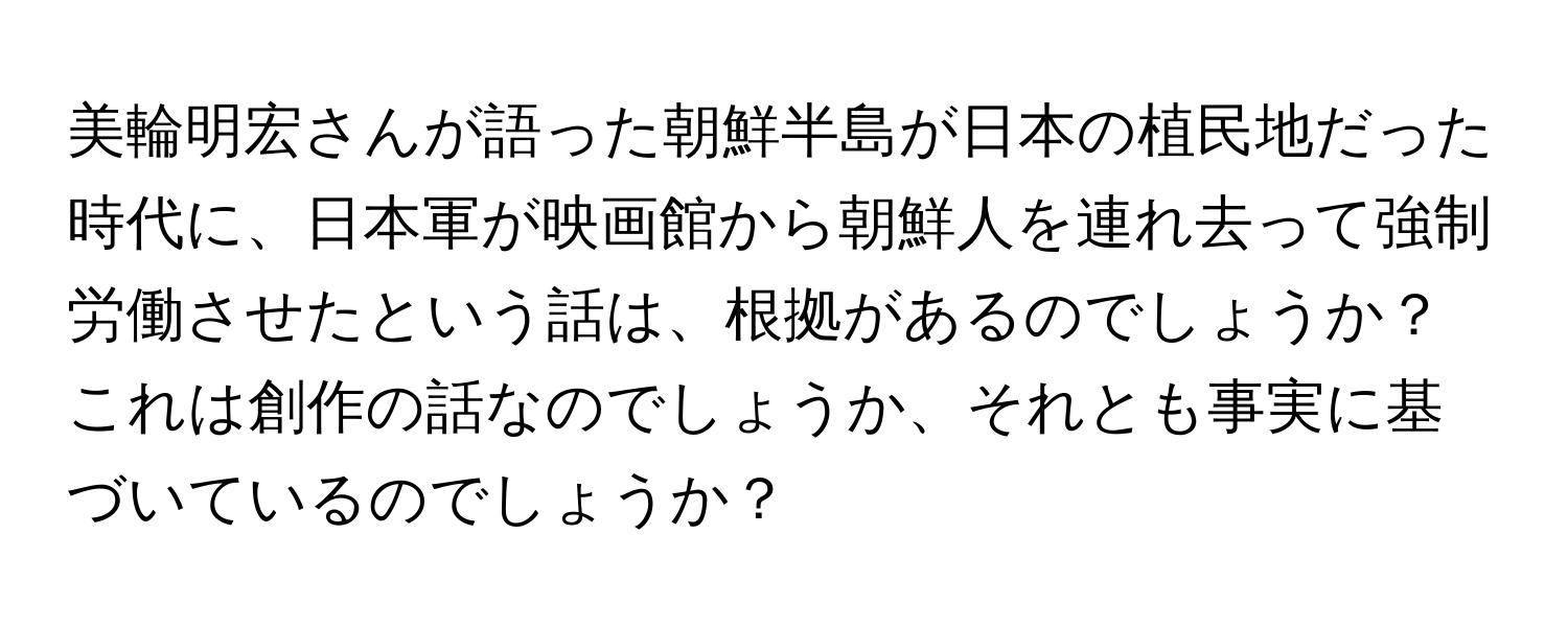 美輪明宏さんが語った朝鮮半島が日本の植民地だった時代に、日本軍が映画館から朝鮮人を連れ去って強制労働させたという話は、根拠があるのでしょうか？これは創作の話なのでしょうか、それとも事実に基づいているのでしょうか？