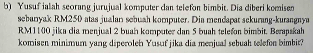 Yusuf ialah seorang jurujual komputer dan telefon bimbit. Dia diberi komisen 
sebanyak RM250 atas jualan sebuah komputer. Dia mendapat sekurang-kurangnya
RM1100 jika dia menjual 2 buah komputer dan 5 buah telefon bimbit. Berapakah 
komisen minimum yang diperoleh Yusuf jika dia menjual sebuah telefon bimbit?