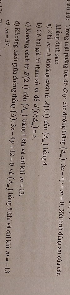 Cau 10: 'Trong mặt phẳng tọa độ Oxy cho đường thẳng (△ _m):3x-4y+m=0. Xét tính đúng sai của các 
khẳng định sau: 
a) Khì m=5 khoảng cách từ A(1;3) đến (△ _m) bằng 4. 
b) Có hai giá trị tham số m đề d(O;△ _m)=5. 
c) Khoảng cách từ B(2;1) đến (△ _m) bằng 1 khi và chỉ khi m=13. 
d) Khoảng cách giữa đường thẳng (Δ) : 3x-4y+12=0 và (△ _m) bằng 5 khi và chỉ khi 
và m=37. m=-13