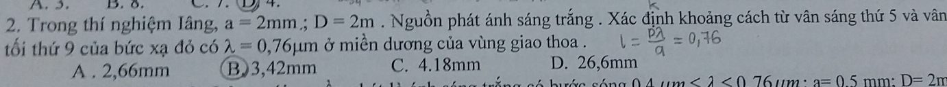 3. B. 8.
D 
2. Trong thí nghiệm Iâng, a=2mm; D=2m. Nguồn phát ánh sáng trắng . Xác định khoảng cách từ vân sáng thứ 5 và vân
tối thứ 9 của bức xạ đỏ có lambda =0,76mu m ở miền dương của vùng giao thoa .
A . 2,66mm B) 3,42mm C. 4.18mm D. 26,6mm
<2<0 a=05 mm : D=2π