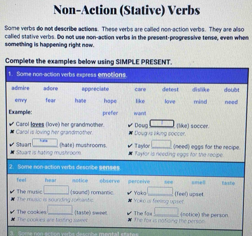 Non-Action (Stative) Verbs 
Some verbs do not describe actions. These verbs are called non-action verbs. They are also 
called stative verbs. Do not use non-action verbs in the present-progressive tense, even when 
something is happening right now. 
Complete the examples below using SIMPLE PRESENT. 
Carol loves (love) her grandmother. Doug (like) soccer. 
Carol is loving her grandmother. Doug is liking soccer. 
Stuart hate 
(hate) mushrooms. Taylor_ (need) eggs for the recipe. 
Stuart is hating mushroom Taylor is needing eggs for the recipe. 
2. Some non-action verbs describe senses 
feel hear notice observe perceive smell taste 
The music (sound) romantic. Yoko _(feel) upset 
The music is sounding romantic. Yoko is feeling upset. 
The cookies (taste) sweet The fox _(notice) the person. 
# The cookies are tasting sweet The fox is noticing the person 
Some non-action verbs déscribe mental state e