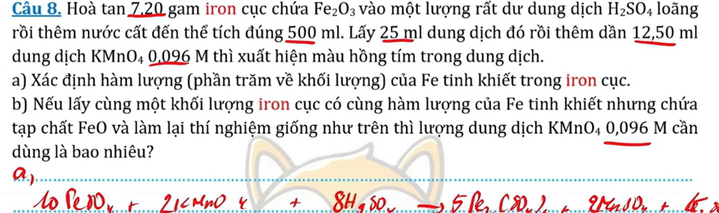 Hoà tan 7, 20 gam iron cục chứa Fe_2O_3 vào một lượng rất dư dung dịch H_2SO_4 loãng 
trồi thêm nước cất đến thể tích đúng 500 ml. Lấy 25 ml dung dịch đó rồi thêm dần 12,50 ml
dung dịch KMnO₄ 0,096 M thì xuất hiện màu hồng tím trong dung dịch. 
a) Xác định hàm lượng (phần trăm về khối lượng) của Fe tinh khiết trong iron cục. 
b) Nếu lấy cùng một khối lượng iron cục có cùng hàm lượng của Fe tinh khiết nhưng chứa 
tạp chất FeO và làm lại thí nghiệm giống như trên thì lượng dung dịch KMnO₄ 0,096 M cần 
dùng là bao nhiêu? 
_ 
_