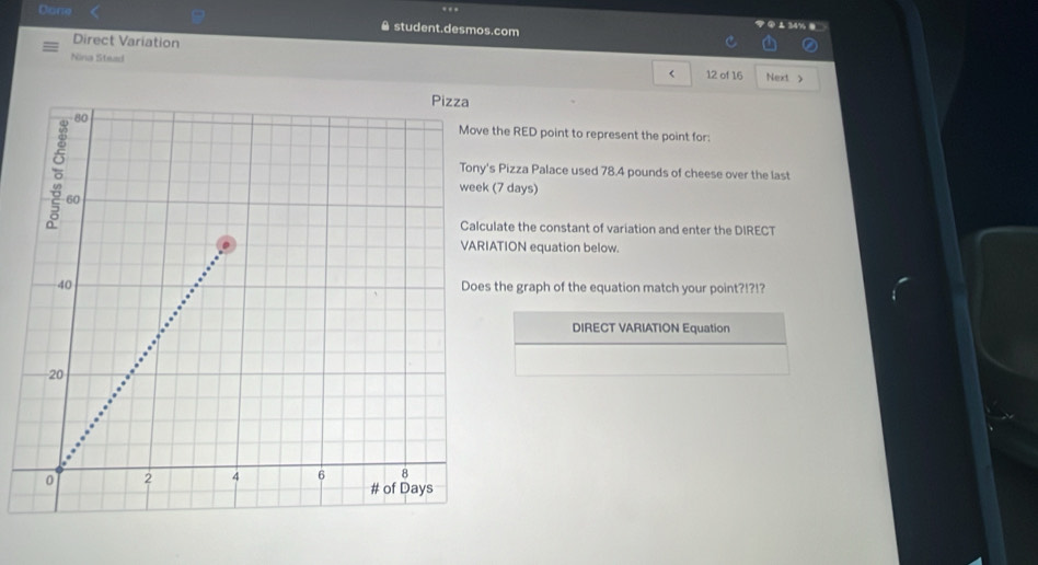 34% . 
Dane ê student.desmos.com 
Direct Variation 
Nina Stead 
< 12 of 16 Next > 
he RED point to represent the point for: 
Pizza Palace used 78.4 pounds of cheese over the last
7 days) 
ate the constant of variation and enter the DIRECT 
TION equation below. 
he graph of the equation match your point?!?!? 
DIRECT VARIATION Equation