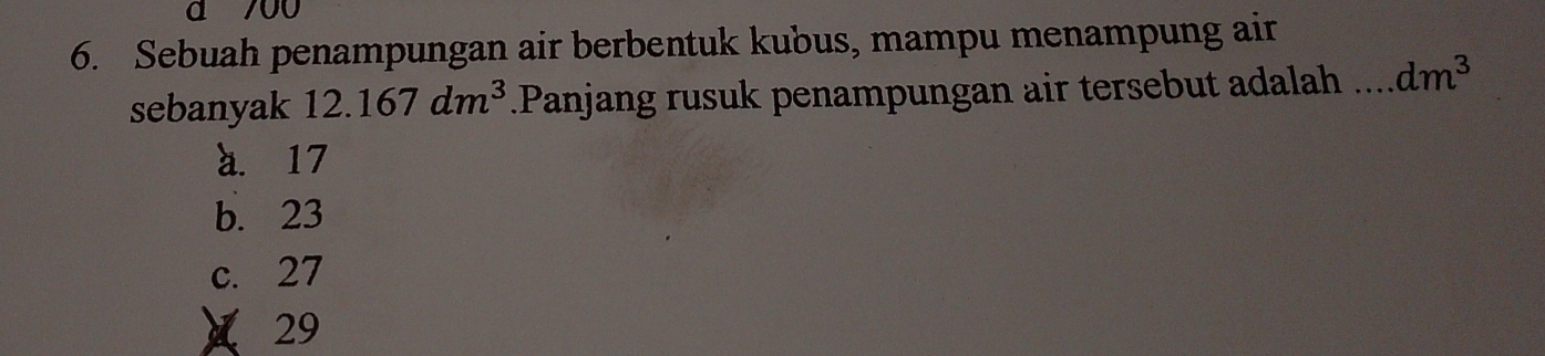 700
6. Sebuah penampungan air berbentuk kubus, mampu menampung air
sebanyak 12.167dm^3.Panjang rusuk penampungan air tersebut adalah _ dm^3
a. 17
b. 23
c. 27
× 29