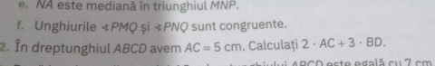 NA este mediană în triunghiul MNP. 
f. Unghiurile « PMQ și « PNQ sunt congruente. 
2. În dreptunghiul ABCD avem AC=5cm. Calculați 2· AC+3· BD. 
ARCD este egală cu 7 cm