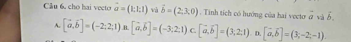 cho hai vecto vector a=(1;1;1) và vector b=(2;3;0) , Tính tích có hướng của hai vecto vector a và vector b.
A. [vector a,vector b]=(-2;2;1) .B. [vector a,vector b]=(-3;2;1) C. [vector a,vector b]=(3;2;1). D. [vector a,vector b]=(3;-2;-1).