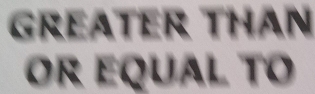 GREATER THAN 
or equal to