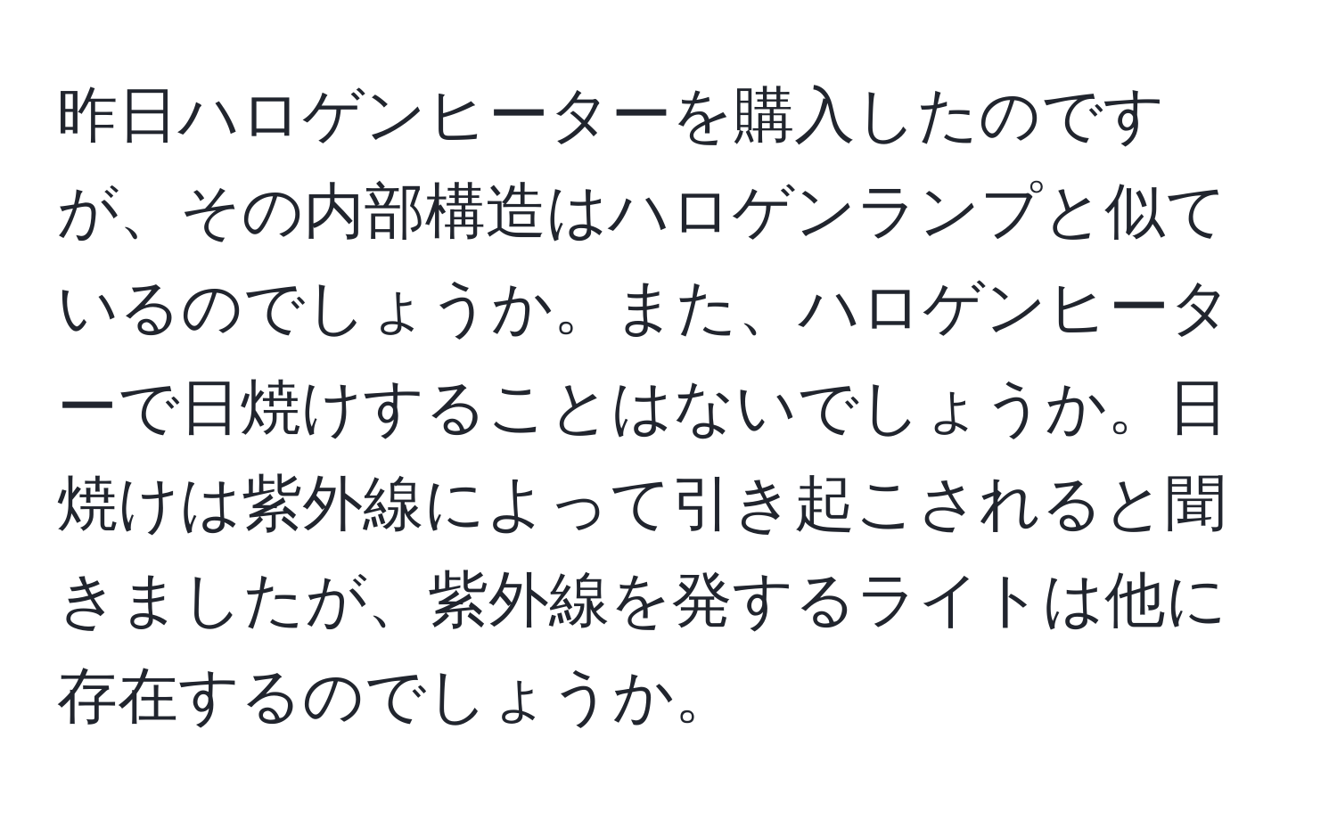 昨日ハロゲンヒーターを購入したのですが、その内部構造はハロゲンランプと似ているのでしょうか。また、ハロゲンヒーターで日焼けすることはないでしょうか。日焼けは紫外線によって引き起こされると聞きましたが、紫外線を発するライトは他に存在するのでしょうか。