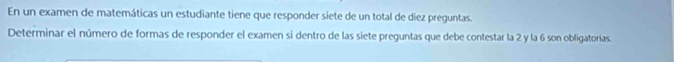 En un examen de matemáticas un estudiante tiene que responder siete de un total de diez preguntas. 
Determinar el número de formas de responder el examen si dentro de las siete preguntas que debe contestar la 2 y la 6 son obligatorias.