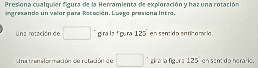 Presiona cualquier figura de la Herramienta de exploración y haz una rotación 
ingresando un valor para Rotación. Luego presiona Intro. 
Una rotación de □ gira la figura 125° en sentido antihorario. 
Una transformación de rotación de □ gira la figura 125 en sentido horario.