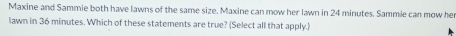 Maxine and Sammie both have lawns of the same size. Maxine can mow her lawn in 24 minutes. Sammle can mow he 
lawn in 36 minutes. Which of these statements are true? (Select all that apply.)