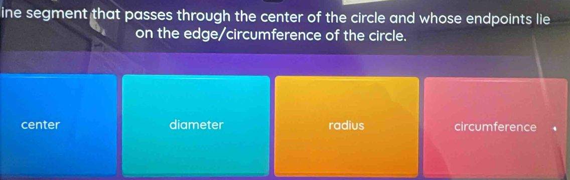 line segment that passes through the center of the circle and whose endpoints lie
on the edge/circumference of the circle.
center diameter radius circumference