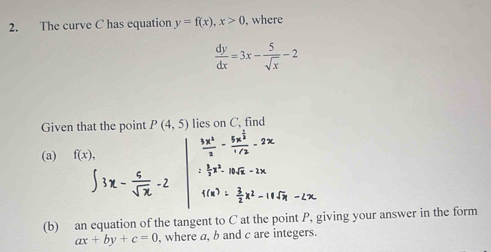 The curve C has equation y=f(x), x>0 , where
 dy/dx =3x- 5/sqrt(x) -2
Given that the point P(4,5) lies on C, find 
(a) f(x), 
(b) an equation of the tangent to C at the point P, giving your answer in the form
ax+by+c=0 , where a, b and c are integers.