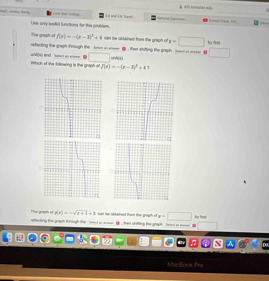 d2i.ionestar edu a 
Mail - Ashey Bere Lone Eter College 3.5 and 3.6 Transf... Rational Expressio Forrest Frank, Yori 
Desm 
Use only toolkit functions for this problem. 
The graph of f(x)=-(x-3)^3+4 can be obtained from the graph of y=□ by first 
reflecting the graph through the Select an answer ❸ , then shifting the graph Select an answer j 
unit(s) and Select an answer □ unit(s)
Which of the following is the graph of f(x)=-(x-3)^3+4

The graph of g(x)=-sqrt(x+1)+3 can be obtained from the graph of y=□ by first 
reflecting the graph through the Select an answer , then shifting the graph Select an answer 
22 

Mact ok Pro