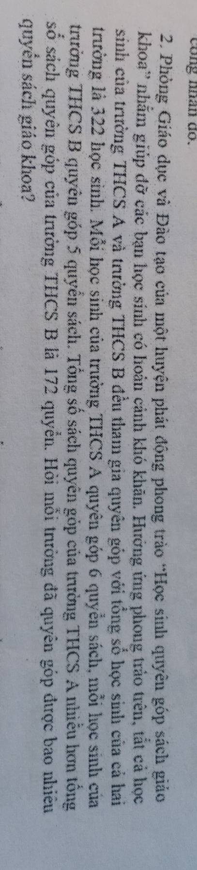 cong nhân do. 
2. Phòng Giáo dục và Đào tạo của một huyện phát động phong trào “Học sinh quyên góp sách giảo 
khoa'' nhằm giúp đỡ các bạn học sinh có hoản cảnh khó khãn. Hưởng ứng phong trảo trên, tắt cả học 
sinh của trường THCS A và trường THCS B đều tham gia quyên góp với tổng số học sinh của cả hai 
trưởng là 322 học sinh. Mỗi học sinh của trưởng THCS A quyên góp 6 quyễn sách, mỗi học sinh của 
trường THCS B quyên góp 5 quyển sách. Tổng số sách quyên gỏp của trường THCS A nhiễu hơn tổng 
số sách quyên góp của trường THCS B là 172 quyển. Hỏi mỗi trường đã quyên góp được bao nhiêu 
quyển sách giáo khoa?