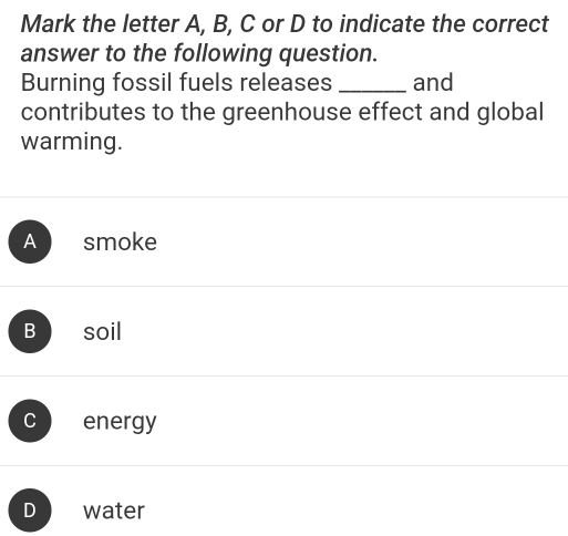 Mark the letter A, B, C or D to indicate the correct
answer to the following question.
Burning fossil fuels releases _and
contributes to the greenhouse effect and global
warming.
A smoke
Bsoil
C energy
D water