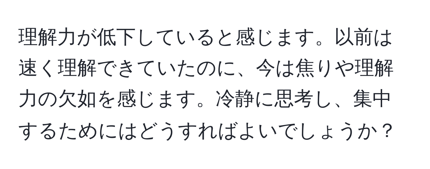 理解力が低下していると感じます。以前は速く理解できていたのに、今は焦りや理解力の欠如を感じます。冷静に思考し、集中するためにはどうすればよいでしょうか？