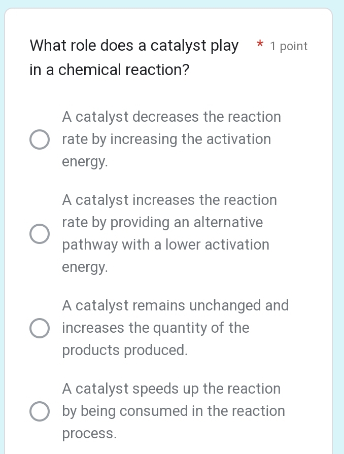 What role does a catalyst play * 1 point
in a chemical reaction?
A catalyst decreases the reaction
rate by increasing the activation
energy.
A catalyst increases the reaction
rate by providing an alternative
pathway with a lower activation
energy.
A catalyst remains unchanged and
increases the quantity of the
products produced.
A catalyst speeds up the reaction
by being consumed in the reaction
process.