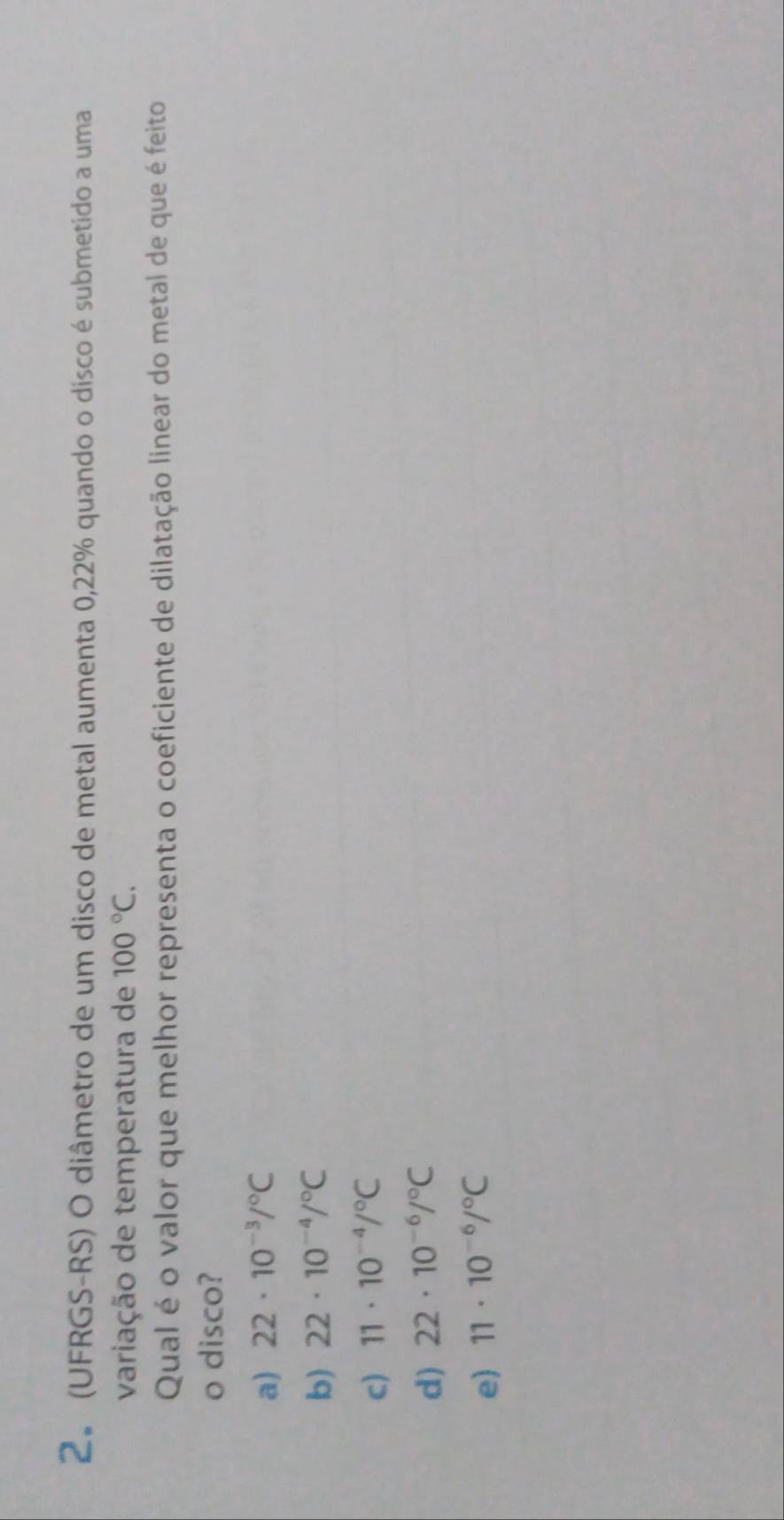 (UFRGS-RS) O diâmetro de um disco de metal aumenta 0,22% quando o disco é submetido a uma
variação de temperatura de 100°C. 
Qual é o valor que melhor representa o coeficiente de dilatação linear do metal de que é feito
o disco?
a) 22· 10^(-3)/^circ C
b) 22· 10^(-4)/^circ C
c) 11· 10^(-4)/^circ C
d) 22· 10^(-6)/^circ C
e) 11· 10^(-6)/^circ C