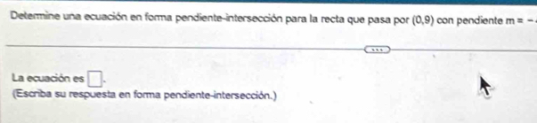 Determine una ecuación en forma pendiente-intersección para la recta que pasa por (0,9) con pendiente m=-
La ecuación es □. 
(Escriba su respuesta en forma pendiente-intersección.)