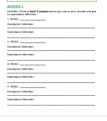 ACTIVITY 1 
its operational definition. Direction: Write at least 5 jargons (terms you use in your strand) and give 
1. WORD:_ 
Conceptual Definition: 
_ 
Operational Definition: 
_ 
2. WORD:_ 
Conceptual Definition: 
_ 
Operational Definition: 
_ 
3. WORD:_ 
Conceptual Definition: 
_ 
Operational Definition: 
_ 
4. WORD:_ 
Conceptual Definition: 
_ 
Operational Definition: 
_