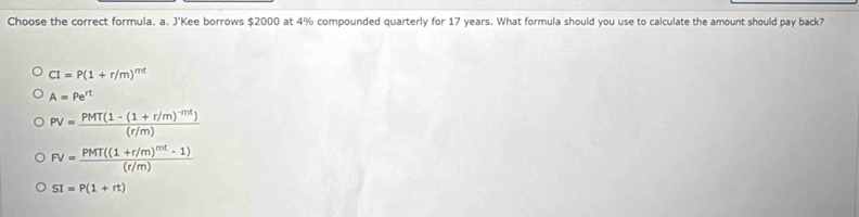 Choose the correct formula. a. J'Kee borrows $2000 at 4% compounded quarterly for 17 years. What formula should you use to calculate the amount should pay back?
CI=P(1+r/m)^mt
A=Pe^(rt)
PV=frac PMT(1-(1+r/m)^-mt)(r/m)
FV=frac PMT((1+r/m)^mt-1)(r/m)
SI=P(1+rt)