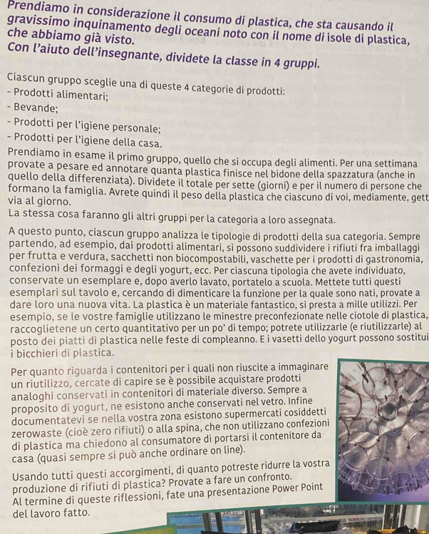 Prendiamo in considerazione il consumo di plastica, che sta causando il
gravissimo inquinamento degli oceani noto con il nome di isole di plastica,
che abbiamo già visto.
Con l’aiuto dell’insegnante, dividete la classe in 4 gruppi.
Ciascun gruppo sceglie una di queste 4 categorie di prodotti:
- Prodotti alimentari;
- Bevande;
- Prodotti per l’igiene personale;
- Prodotti per l’igiene della casa.
Prendiamo in esame il primo gruppo, quello che si occupa degli alimenti. Per una settimana
provate a pesare ed annotare quanta plastica finisce nel bidone della spazzatura (anche in
quello della differenziata). Dividete il totale per sette (giorni) e per il numero di persone che
formano la famiglia. Avrete quindi il peso della plastica che ciascuno di voi, mediamente, gett
via al giorno.
La stessa cosa faranno gli altri gruppi per la categoria a loro assegnata.
A questo punto, ciascun gruppo analizza le tipologie di prodotti della sua categoria. Sempre
partendo, ad esempio, dai prodotti alimentari, si possono suddividere i rifiuti fra imballaggi
per frutta e verdura, sacchetti non biocompostabili, vaschette per i prodotti di gastronomia,
confezioni dei formaggi e degli yogurt, ecc. Per ciascuna tipologia che avete individuato,
conservate un esemplare e, dopo averlo lavato, portatelo a scuola. Mettete tutti questi
esemplari sul tavolo e, cercando di dimenticare la funzione per la quale sono nati, provate a
dare loro una nuova vita. La plastica è un materiale fantastico, si presta a mille utilizzi. Per
esempio, se le vostre famiglie utilizzano le minestre preconfezionate nelle ciotole di plastica,
raccoglietene un certo quantitativo per un po’ di tempo; potrete utilizzarle (e riutilizzarle) al
posto dei piatti di plastica nelle feste di compleanno. E i vasetti dello yogurt possono sostitui
i bicchieri di plastica.
Per quanto riguarda i contenitori per i quali non riuscite a immaginare
un riutilizzo, cercate di capire se è possibile acquistare prodotti
analoghi conservati in contenitori di materiale diverso. Sempre a
proposito di yogurt, ne esistono anche conservati nel vetro. Infine
documentatevi se nella vostra zona esistono supermercati cosiddetti
zerowaste (cioè zero rifiuti) o alla spina, che non utilizzano confezioni
di plastica ma chiedono al consumatore di portarsi il contenitore da
casa (quasi sempre si può anche ordinare on line).
Usando tutti questi accorgimenti, di quanto potreste ridurre la vostra
produzione di rifiuti di plastica? Provate a fare un confronto.
Al termine di queste riflessioni, fate una presentazione Power Point
del lavoro fatto.