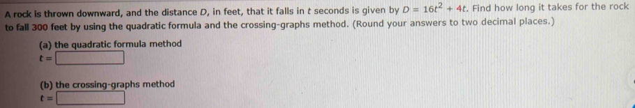 A rock is thrown downward, and the distance D, in feet, that it falls in t seconds is given by D=16t^2+4t. Find how long it takes for the rock 
to fall 300 feet by using the quadratic formula and the crossing-graphs method. (Round your answers to two decimal places.) 
(a) the quadratic formula method
t=□
(b) the crossing-graphs method
t=□