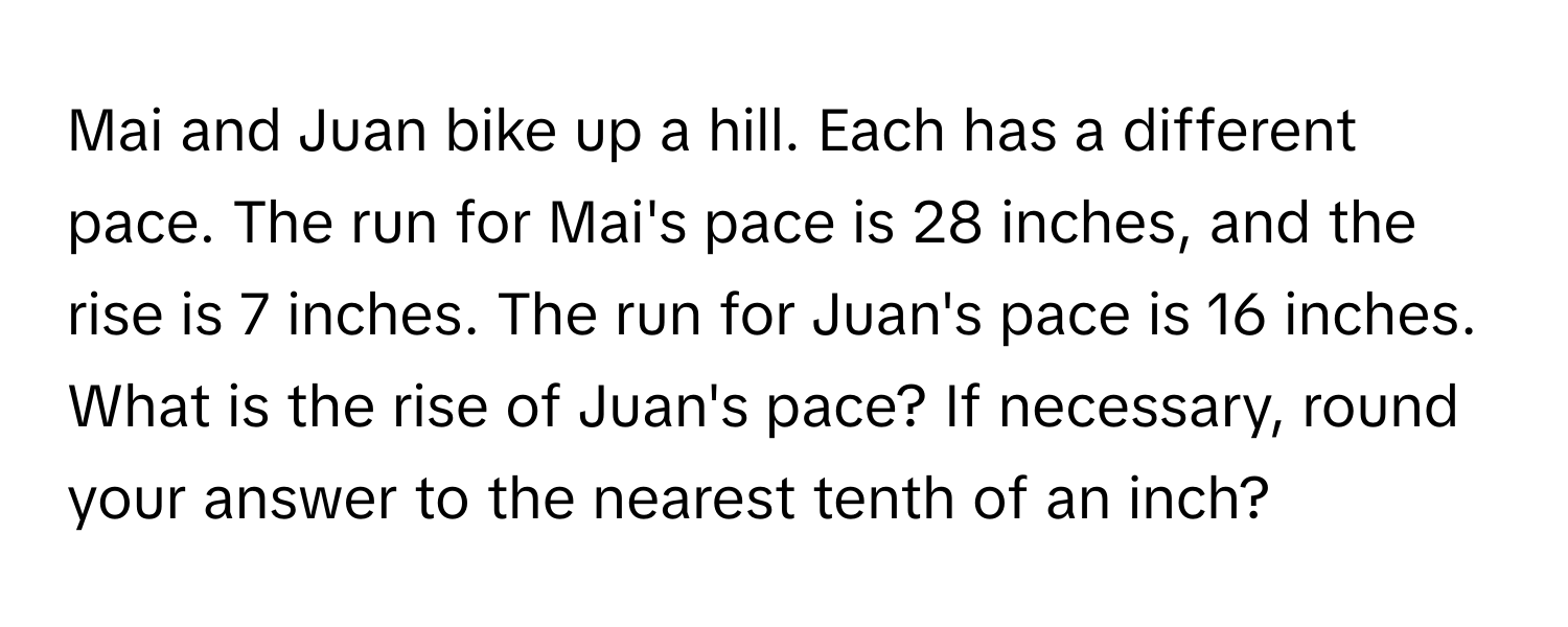 Mai and Juan bike up a hill. Each has a different pace. The run for Mai's pace is 28 inches, and the rise is 7 inches. The run for Juan's pace is 16 inches. What is the rise of Juan's pace? If necessary, round your answer to the nearest tenth of an inch?