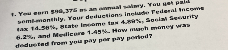 You earn $98,375 as an annual salary. You get paid 
semi-monthly. Your deductions include Federal Income 
tax 14.56%, State Income tax 4.89%, Social Security
6.2%, and Medicare 1.45%. How much money was 
deducted from you pay per pay period?