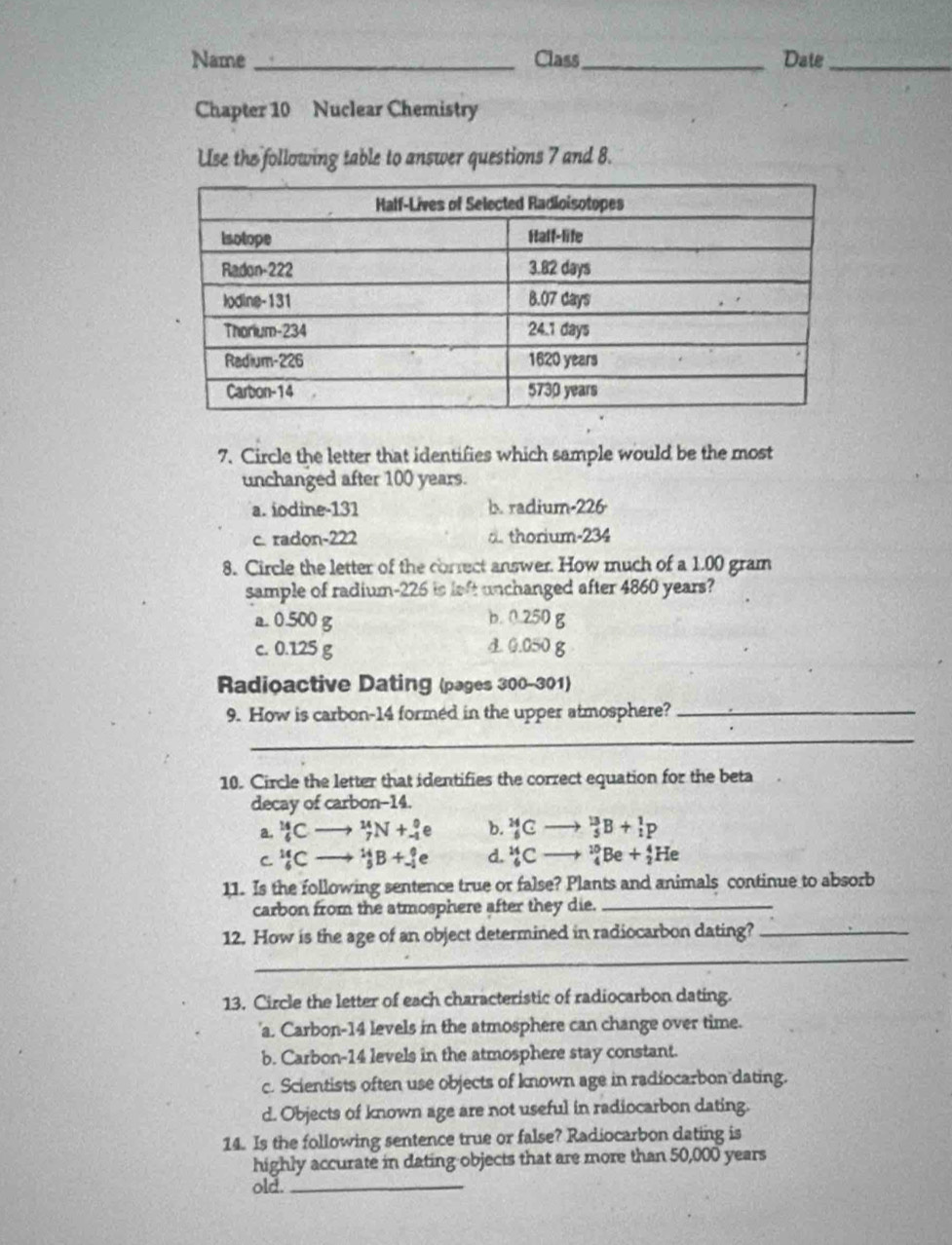 Name _Class_ Date_
Chapter 10 Nuclear Chemistry
Use the following table to answer questions 7 and 8.
7. Circle the letter that identifies which sample would be the most
unchanged after 100 years.
a. iodine- 131 b. radium- 226
c. radon- 222 d. thorium- 234
8. Circle the letter of the correct answer. How much of a 1.00 gram
sample of radium- 226 is left unchanged after 4860 years?
a. 0.500 g
b. 0.250 g
c. 0.125 g d. 0.050 g
Radioactive Dating (pages 300- 301)
9. How is carbon- 14 formed in the upper atmosphere?_
_
10. Circle the letter that identifies the correct equation for the beta
decay of carbon -14.
a. _6^((14)C → _7^(14)N+_(-1)^0 e b. _6^(24)C _5^(13)B+_1^1p
C _6^(14)C ^14)_5B+_(-1)^0e d. _6^(14)C _4^(10)Be+_2^4He
11. Is the following sentence true or false? Plants and animals continue to absorb
carbon from the atmosphere after they die._
_
12. How is the age of an object determined in radiocarbon dating?_
13. Circle the letter of each characteristic of radiocarbon dating.
'a. Carbon- 14 levels in the atmosphere can change over time.
b. Carbon- 14 levels in the atmosphere stay constant.
c. Scientists often use objects of known age in radiocarbon dating.
d. Objects of known age are not useful in radiocarbon dating.
14. Is the following sentence true or false? Radiocarbon dating is
highly accurate in dating objects that are more than 50,000 years
old._