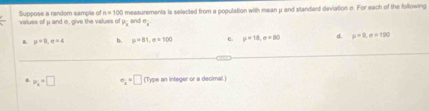 Suppose a random sample of n=100 measurements is selected from a population with mean μ and standard deviation σ. For each of the following
values of μ and σ, give the values of mu _overline x and sigma _x.
a. mu =9, sigma =4 b. mu =81, sigma =100 c. mu =18, sigma =80 d. mu =9, sigma =190
a. mu _x=□ sigma _x=□ (Type an integer or a decimal.)
