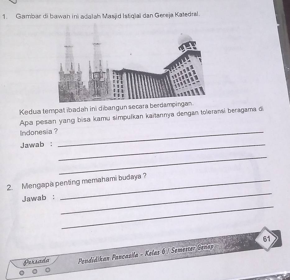 Gambar di bawah ini adalah Masjid Istiqlal dan Gereja Katedral. 
Kedua tempat ibadah ini dibangun secara berdamp 
Apa pesan yang bisa kamu simpulkan kaitannya dengan toleransi beragama di 
Indonesia ?_ 
Jawab :_ 
_ 
_ 
2. Mengapa penting memahami budaya ? 
Jawab : 
_ 
61 
Persada Pendidikan Pancasila - Kelas 6 / Semester Genap