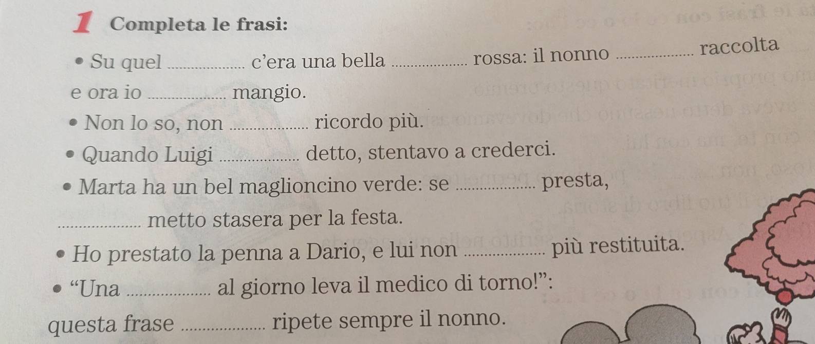 Completa le frasi: 
Su quel _c’era una bella _rossa: il nonno_ 
raccolta 
e ora io _mangio. 
Non lo so, non _ricordo più. 
Quando Luigi _detto, stentavo a crederci. 
Marta ha un bel maglioncino verde: se _presta, 
_metto stasera per la festa. 
Ho prestato la penna a Dario, e lui non _più restituita. 
“Una _al giorno leva il medico di torno!”: 
questa frase _ripete sempre il nonno.