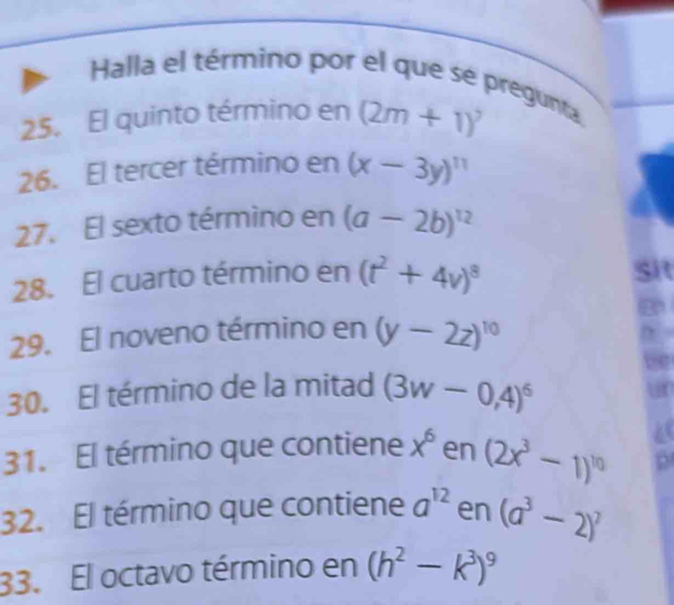 Halla el término por el que se pregunta. 
25. El quinto término en (2m+1)^2
26. El tercer término en (x-3y)^11
27. El sexto término en (a-2b)^12
28. El cuarto término en (t^2+4v)^8
Sit 
29. El noveno término en (y-2z)^10
30. El término de la mitad (3w-0,4)^6
31. El término que contiene x^6 en (2x^3-1)^10
32. El término que contiene a^(12) en (a^3-2)^7
33. El octavo término en (h^2-k^3)^9