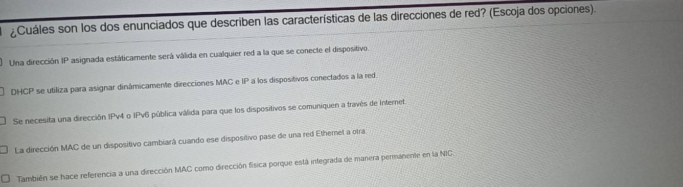 ¿Cuáles son los dos enunciados que describen las características de las direcciones de red? (Escoja dos opciones).
Una dirección IP asignada estáticamente será válida en cualquier red a la que se conecte el dispositivo
DHCP se utiliza para asignar dinámicamente direcciones MAC e IP a los dispositivos conectados a la red.
Se necesita una dirección IPv4 o IPv6 pública válida para que los dispositivos se comuniquen a través de Internet
La dirección MAC de un dispositivo cambiará cuando ese dispositivo pase de una red Ethernet a olra
También se hace referencia a una dirección MAC como dirección física porque está integrada de manera permanente en la NIC