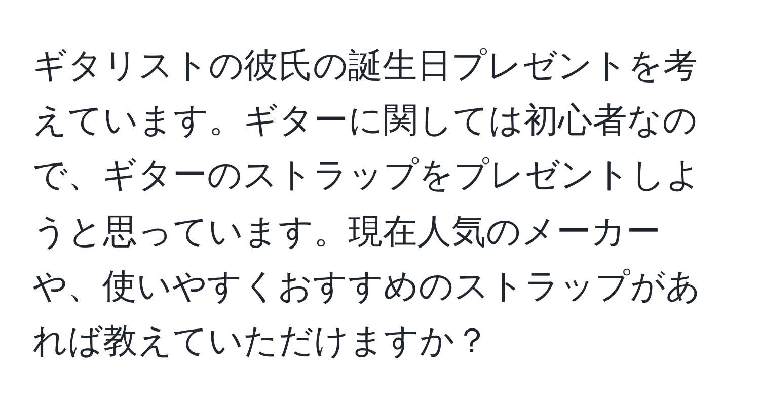 ギタリストの彼氏の誕生日プレゼントを考えています。ギターに関しては初心者なので、ギターのストラップをプレゼントしようと思っています。現在人気のメーカーや、使いやすくおすすめのストラップがあれば教えていただけますか？