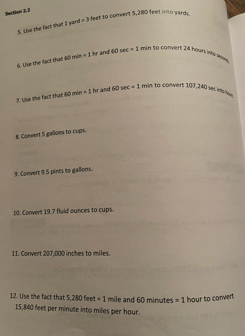 Use the fact that 1 yard =3 feet to convert 5,280 feet into yards. 
6. Use the fact that 60min=1 hr and 60sec =1min to convert 24 hours into seconds. 
7. Use the fact that 60min=1 hr and 60sec =1min to convert 107,240 sec into hours
8. Convert 5 gallons to cups. 
9. Convert 9.5 pints to gallons. 
10. Convert 19.7 fluid ounces to cups. 
11. Convert 207,000 inches to miles. 
12. Use the fact that 5,280 feet =1 mile and 60 minutes =1 hour to convert
15,840 feet per minute into miles per hour.