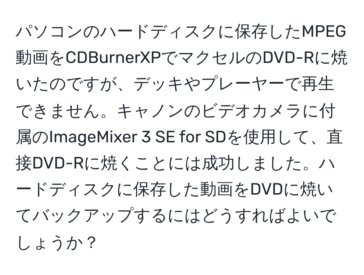 パソコンのハードディスクに保存したMPEG動画をCDBurnerXPでマクセルのDVD-Rに焼いたのですが、デッキやプレーヤーで再生できません。キャノンのビデオカメラに付属のImageMixer 3 SE for SDを使用して、直接DVD-Rに焼くことには成功しました。ハードディスクに保存した動画をDVDに焼いてバックアップするにはどうすればよいでしょうか？